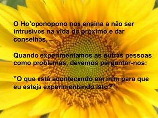 O Ho’oponopono nos ensina a não ser
intrusivos na vida do próximo e dar
conselhos,
Quando experimentamos as outras pessoas
como problemas, devemos perguntar-nos:
”O que está acontecendo em mim para que
eu esteja experimentando isto?”
 