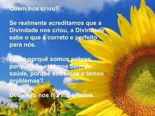 Quem nos criou?
Se realmente acreditamos que a
Divindade nos criou, a Divindade
sabe o que é correto e perfeito
para nós.
Então porquê somos pobres,
porquê não estamos bem de
saúde, porquê sofremos e temos
problemas?
Deus não nos fez imperfeitos.
 
