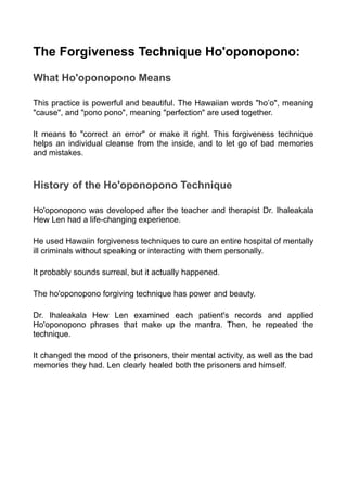 The Forgiveness Technique Ho'oponopono:
What Ho'oponopono Means
This practice is powerful and beautiful. The Hawaiian words "ho’o", meaning
"cause", and "pono pono", meaning "perfection" are used together.
It means to "correct an error" or make it right. This forgiveness technique
helps an individual cleanse from the inside, and to let go of bad memories
and mistakes.
History of the Ho'oponopono Technique
Ho'oponopono was developed after the teacher and therapist Dr. Ihaleakala
Hew Len had a life-changing experience.
He used Hawaiin forgiveness techniques to cure an entire hospital of mentally
ill criminals without speaking or interacting with them personally.
It probably sounds surreal, but it actually happened.
The ho'oponopono forgiving technique has power and beauty.
Dr. Ihaleakala Hew Len examined each patient's records and applied
Ho'oponopono phrases that make up the mantra. Then, he repeated the
technique.
It changed the mood of the prisoners, their mental activity, as well as the bad
memories they had. Len clearly healed both the prisoners and himself.
 