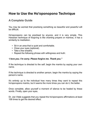 How to Use the Ho'oponopono Technique
A Complete Guide
You may be worried that practising something so beautiful and powerful will
be difficult.
Ho'oponopono can be practised by anyone, and it is very simple. This
Hawaiian technique of forgiving is like chanting prayers or mantras, it has a
similarity to meditation.
• Sit in an area that is quiet and comfortable.
• Close your eyes (optional).
• Take a few breaths.
• Repeat the following phrase with willingness and truth:
“I love you. I’m sorry. Please forgive me. Thank you.”
If the technique is directed to the self, begin the mantra by saying your own
name.
If the technique is directed to another person, begin the mantra by saying the
person’s name.
It's entirely up to the individual how many times they want to repeat this
ho'oponopono mantra, but it seems the more times you can do it, the better.
Once complete, allow yourself a moment of silence to be healed by these
words. Finally, open your eyes.
Dr. Joe Vitale suggests that you repeat the ho'oponopono affirmations at least
108 times to get the desired effect.
 