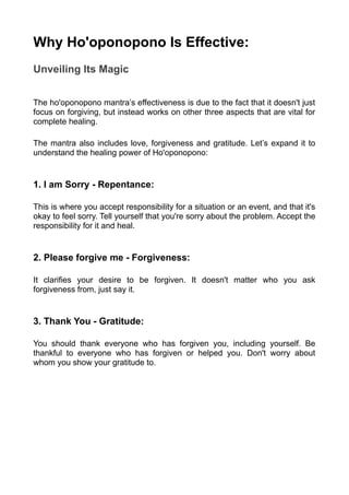 Why Ho'oponopono Is Effective:
Unveiling Its Magic
The ho'oponopono mantra’s effectiveness is due to the fact that it doesn't just
focus on forgiving, but instead works on other three aspects that are vital for
complete healing.
The mantra also includes love, forgiveness and gratitude. Let’s expand it to
understand the healing power of Ho'oponopono:
1. I am Sorry - Repentance:
This is where you accept responsibility for a situation or an event, and that it's
okay to feel sorry. Tell yourself that you're sorry about the problem. Accept the
responsibility for it and heal.
2. Please forgive me - Forgiveness:
It clarifies your desire to be forgiven. It doesn't matter who you ask
forgiveness from, just say it.
3. Thank You - Gratitude:
You should thank everyone who has forgiven you, including yourself. Be
thankful to everyone who has forgiven or helped you. Don't worry about
whom you show your gratitude to.
 