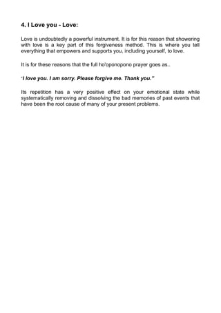 4. I Love you - Love:
Love is undoubtedly a powerful instrument. It is for this reason that showering
with love is a key part of this forgiveness method. This is where you tell
everything that empowers and supports you, including yourself, to love.
It is for these reasons that the full ho'oponopono prayer goes as..
“I love you. I am sorry. Please forgive me. Thank you.”
Its repetition has a very positive effect on your emotional state while
systematically removing and dissolving the bad memories of past events that
have been the root cause of many of your present problems.
 