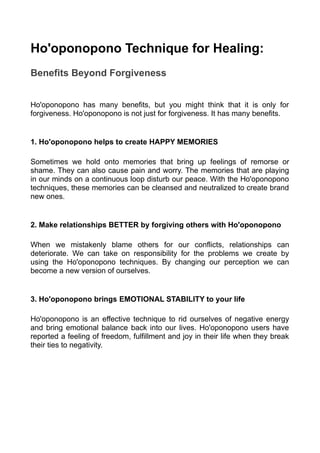 Ho'oponopono Technique for Healing:
Benefits Beyond Forgiveness
Ho'oponopono has many benefits, but you might think that it is only for
forgiveness. Ho'oponopono is not just for forgiveness. It has many benefits.
1. Ho'oponopono helps to create HAPPY MEMORIES
Sometimes we hold onto memories that bring up feelings of remorse or
shame. They can also cause pain and worry. The memories that are playing
in our minds on a continuous loop disturb our peace. With the Ho'oponopono
techniques, these memories can be cleansed and neutralized to create brand
new ones.
2. Make relationships BETTER by forgiving others with Ho'oponopono
When we mistakenly blame others for our conflicts, relationships can
deteriorate. We can take on responsibility for the problems we create by
using the Ho'oponopono techniques. By changing our perception we can
become a new version of ourselves.
3. Ho'oponopono brings EMOTIONAL STABILITY to your life
Ho'oponopono is an effective technique to rid ourselves of negative energy
and bring emotional balance back into our lives. Ho'oponopono users have
reported a feeling of freedom, fulfillment and joy in their life when they break
their ties to negativity.
 