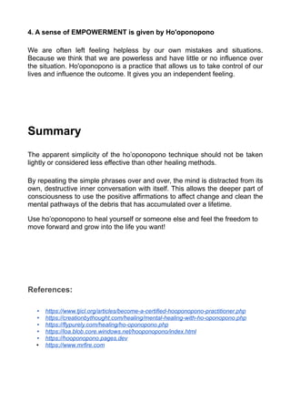 4. A sense of EMPOWERMENT is given by Ho'oponopono
We are often left feeling helpless by our own mistakes and situations.
Because we think that we are powerless and have little or no influence over
the situation. Ho'oponopono is a practice that allows us to take control of our
lives and influence the outcome. It gives you an independent feeling.
Summary
The apparent simplicity of the ho’oponopono technique should not be taken
lightly or considered less effective than other healing methods.
By repeating the simple phrases over and over, the mind is distracted from its
own, destructive inner conversation with itself. This allows the deeper part of
consciousness to use the positive affirmations to affect change and clean the
mental pathways of the debris that has accumulated over a lifetime.
Use ho’oponopono to heal yourself or someone else and feel the freedom to
move forward and grow into the life you want!
References:
• https://www.tjicl.org/articles/become-a-certified-hooponopono-practitioner.php
• https://creationbythought.com/healing/mental-healing-with-ho-oponopono.php
• https://flypurely.com/healing/ho-oponopono.php
• https://loa.blob.core.windows.net/hooponopono/index.html
• https://hooponopono.pages.dev
• https://www.mrfire.com
 