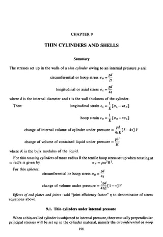 CHAPTER 9
THIN CYLINDERS AND SHELLS
Summary
The stresses set up in the walls of a thin cylinder owing to an internal pressure p are:
circumferential or h m p stress aH=
Pd
Pdlongitudinal or axial stress aL= -
4t
where d is the internal diameter and t is the wall thickness of the cylinder.
longitudinal strain cL= -[aL-V a H ]
1
E
1
E
Then:
hoop strain cH = -[aH-vaL]
Fd
4tE
PVchange of volume of contained liquid under pressure = -
K
change of internal volume of cylinder under pressure = -[5 -4v] V
where K is the bulk modulus of the liquid.
For thin rotating cylinders of mean radius R the tensile hoop stress set up when rotating at
For thin spheres:
w rad/s is given by GH = po2R2.
Pd
circumferential or hoop stress aH= -
4t
3Pdchange of volume under pressure = -[1-v] V
4tE
Eflects of end plates and joints-add “joint efficiency factor” ‘1to denominator of stress
equations above.
9.1. Thin cylinders under internal pressure
When a thin-walledcylinder issubjected to internal pressure,three mutually perpendicular
principal stresses will be set up in the cylinder material, namely the circumferential or hoop
198
 