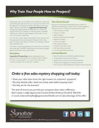 Why Train Your People How to Prospect?

Making sales calls is much different than finding new clients, let        Who Should Attend?
alone finding the right client for your business. You have to find
                                                                          Because we make great salespeople great prospectors,
the right person to speak with before the sales process even
                                                                          attendees should include anyone who is actively engaged in
begins. Signature Worldwide’s Legendary Prospecting™
                                                                          finding and communicating with potential customers:
training encourages business development as a continuous,
                                                                            •	 Vice Presidents of Sales
active process. In this half-day or one-day session, attendees
will learn to create the right message and then put it to use               •	 Directors of Sales
with on-the-spot prospecting.                                               •	 Sales Managers
                                                                            •	 Business Development Managers
This “live fire” session allows participants to learn and do with
the expectation that real prospects will reply to their sales               •	 Regional Managers
team members. One director of sales and marketing is already                •	 Account Managers
expecting big results:                                                      •	 Sales Representatives
With clear prospecting guidelines and enhanced communication                •	 Inside/Outside Sales Teams
skills, sales team members will generate new business and gain              •	 Field Sales Representatives
greater penetration with existing clients.                                  •	 Counter Sales Representatives
Description                                                               Learning Objectives
Legendary Prospecting teaches salespeople how to                            •	 Search the Internet and identify potential contacts
generate incremental business by finding the right customer                 •	 Create effective email communications
and then contacting them in a manner that inspires that                     •	 Identify the do’s and don’ts of email prospecting
customer to speak with a sales team member.                                 •	 Using sensory language when leaving voicemails
                                                                            •	 Use the power of the telephone in tandem with the Internet




   Order a free sales mystery shopping call today
   • Does your sales team know the right answers to customers’ questions?
   • Do they identify caller needs and create value before quoting rates?
   • Do they ask for the business?

   The level of service you provide your prospects does make a difference.
   Don’t waste a single opportunity. Contact Amber Anthony Fox (614) 766-5101
   or email amberanthonyfox@signatureworldwide.com to take advantage of this offer.




5115 Parkcenter Avenue | Dublin, Ohio 43017 | Phone 800.398.0518 | signatureworldwide.com
 