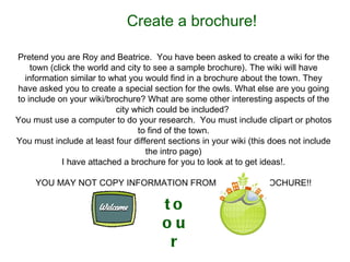 Create a brochure! Pretend you are Roy and Beatrice.  You have been asked to create a wiki for the town (click the world and city to see a sample brochure). The wiki will have information similar to what you would find in a brochure about the town. They have asked you to create a special section for the owls. What else are you going to include on your wiki/brochure? What are some other interesting aspects of the city which could be included?  You must use a computer to do your research.  You must include clipart or photos to find of the town. You must include at least four different sections in your wiki (this does not include the intro page) I have attached a brochure for you to look at to get ideas!. YOU MAY NOT COPY INFORMATION FROM SAMPLE BROCHURE!! to our 