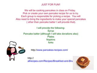 JUST FOR FUN!! We will be cooking pancakes in class on Friday.  Pick or create your own pancake recipe for us to try. Each group is responsible for picking a recipe.  You will Also need to bring the ingredients to make your special pancakes ( other than pancake batter I will provide that). I will provide the following- Syrup Pancake batter (although I will take donations also) Plates Napkins forks http:// www.pancakes-recipes.com / http:// allrecipes.com/Recipes/Breakfast-and-Brunch/Pancakes/Main.aspx 