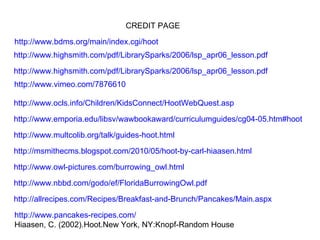 CREDIT PAGE http://www.bdms.org/main/index.cgi/hoot http://www.highsmith.com/pdf/LibrarySparks/2006/lsp_apr06_lesson.pdf http://www.highsmith.com/pdf/LibrarySparks/2006/lsp_apr06_lesson.pdf http://www.vimeo.com/7876610 http://www.ocls.info/Children/KidsConnect/HootWebQuest.asp http://www.emporia.edu/libsv/wawbookaward/curriculumguides/cg04-05.htm#hoot http://www.multcolib.org/talk/guides-hoot.html http://msmithecms.blogspot.com/2010/05/hoot-by-carl-hiaasen.html http://www.owl-pictures.com/burrowing_owl.html http://allrecipes.com/Recipes/Breakfast-and-Brunch/Pancakes/Main.aspx http://www.pancakes-recipes.com/ Hiaasen, C. (2002).Hoot.New York, NY:Knopf-Random House http://www.nbbd.com/godo/ef/FloridaBurrowingOwl.pdf 