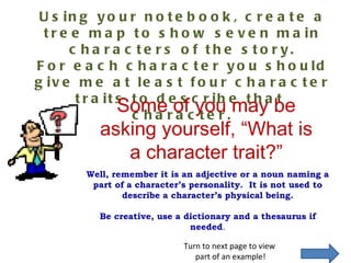 Using your notebook, create a tree map to show seven main characters of the story. For each character you should give me at least four character traits to describe that  character. Some of you may be asking yourself, “What is a character trait?” Turn to next page to view  part of an example! Well, remember it is an adjective or a noun naming a part of a character’s personality.  It is not used to describe a character’s physical being. Be creative, use a dictionary and a thesaurus if needed . 
