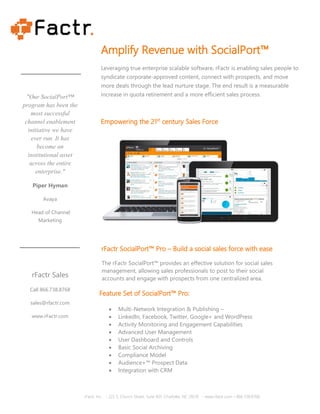 "Our SocialPort™
program has been the
most successful
channel enablement
initiative we have
ever run. It has
become an
institutional asset
across the entire
enterprise."
Piper Hyman
Avaya
Head of Channel
Marketing
rFactr Sales
Call 866.738.8768
sales@rfactr.com
www.rFactr.com
Amplify Revenue with SocialPort™
Leveraging true enterprise scalable software, rFactr is enabling sales people to
syndicate corporate-approved content, connect with prospects, and move
more deals through the lead nurture stage. The end result is a measurable
increase in quota retirement and a more efficient sales process.
Empowering the 21st
century Sales Force
rFactr SocialPort™ Pro – Build a social sales force with ease
The rFactr SocialPort™ provides an effective solution for social sales
management, allowing sales professionals to post to their social
accounts and engage with prospects from one centralized area.
Feature Set of SocialPort™ Pro:
• Multi-Network Integration & Publishing –
• LinkedIn, Facebook, Twitter, Google+ and WordPress
• Activity Monitoring and Engagement Capabilities
• Advanced User Management
• User Dashboard and Controls
• Basic Social Archiving
• Compliance Model
• Audience+™ Prospect Data
• Integration with CRM
rFactr, Inc. - 222 S. Church Street, Suite 401, Charlotte, NC 28210 - www.rfactr.com – 866.738.8768
 