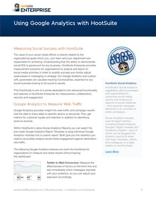 Using Google Analytics with HootSuite



Measuring Social Success with HootSuite
The value of your social media efforts is directly related to the
organizational goals which you, your team and your department are
responsible for achieving. Understanding that the ability to demonstrate
social ROI is paramount for any business, HootSuite Enterprise provides
measurement solutions for organizations to analyze and report on
social media activities in order to amplify success and nimbly adjust
weaknesses in messaging or strategy. Our Google Analytics and custom
URL parameters are valuable tracking functionalities, essential for any
social business looking to tie social to results.                             HootSuite Social Analytics
                                                                              HootSuite’s Social Analytics
This HootGuide is one of a series dedicated to the advanced functionality     capabilities allow businesses
and features of HootSuite Enterprise for measurement, collaboration,          and organizations to
security and engagement.                                                      customize social media
                                                                              reports and measure all
                                                                              aspects of social initiatives
Google Analytics to Measure Web Traffic                                       – from granular campaign
                                                                              elements to an overview of
Google Analytics provides insight into web traffic and campaign results.
                                                                              entire campaigns.
Use the data to trace sales to specific tactics or keywords. Plus, get
metrics for customer loyalty and retention in addition to identifying         Social Analytics includes
revenue sources.                                                              over 40 report metrics –
                                                                              including Google Analytics,
Within HootSuite’s native Social Analytics Reports you can select the         Google+ Pages modules and
                                                                              Facebook Insights – each of
pre-made Google Analytics Report Template or plug individual Google
                                                                              which can be plugged into
Analytics modules into a custom report. Both give you the statistics you      dynamic reports to share
need to accurately analyze social media engagement against destination        with team members, clients
site traffic.                                                                 and colleagues on a daily,
                                                                              weekly or monthly basis.
The following Google Analytics features are built into HootSuite for
organizations to measure and share results without leaving                    Learn More
the dashboard:

                             Twitter to Web Conversion: Measure the
                             effectiveness of tactics on the front-line and
                             see immediately which messages resonate
                             with your audience, so you can adjust your
                             approach accordingly.




enterprise@hootsuite.com | @hootbusiness | hootsuite.com/enterprise                                           1
 