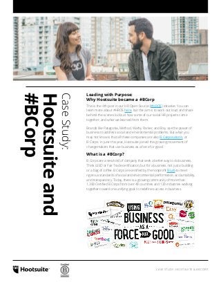 CASE STUDY: HOOTSUITE & #BCORP
CaseStudy:
Hootsuiteand
#BCorp
Leading with Purpose:
Why Hootsuite became a #BCorp
This is the 4th post in our HR Open Source [#HROS] initiative. You can
learn more about #HROS here, but the aim is to work out loud and share
behind-the-scenes looks at how some of our social HR projects come
together, and what we learned from them.
Brands like Patagonia, Method, Warby Parker, and Etsy use the power of
business to address social and environmental problems. But what you
may not know is that all these companies are also B Corporations, or
B Corps. In June this year, Hootsuite joined this growing movement of
changemakers that use business as a force for good.
What is a #BCorp?
B Corps are a new kind of company that seek a better way to do business.
Think LEED or Fair Trade certification, but for a business, not just a building
or a bag of coffee. B Corps are certified by the nonprofit B Lab to meet
rigorous standards of social and environmental performance, accountability,
and transparency. Today, there is a growing community of more than
1,300 Certified B Corps from over 40 countries and 120 industries working
together toward one unifying goal: to redefine success in business.
 