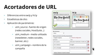 • Diferencias entre ow.ly y ht.ly
• Estadísticas de clics
• Aplicación de parámetros:
• utm_source - fuente de origen
(redes sociales, HootSuite…)
• utm_medium - medio utilizado
(newsletter, redes sociales,
banner, etc.)
• utm_campaign – nombre de la
campaña
Acortadores de URL
 