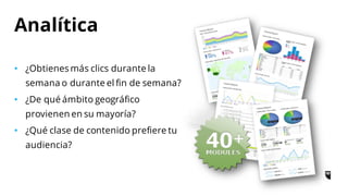 • ¿Obtienes más clics durante la
semana o durante el fin de semana?
• ¿De qué ámbito geográfico
provienen en su mayoría?
• ¿Qué clase de contenido prefiere tu
audiencia?
Analítica
 