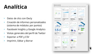 • Datos de clics con Ow.ly
• Creación de informes personalizados
(sistema de módulos por puntos)
• Facebook Insights y Google Analytics
• Visitas generales del perfil de Twitter
• Exportar a PDF y CSV
• Imprimir, Editar y Borrar
Analítica
 