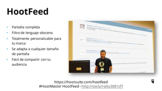 • Pantalla completa
• Filtro de lenguaje obsceno
• Totalmente personalizable para
tu marca
• Se adapta a cualquier tamaño
de pantalla
• Fácil de compartir con tu
audiencia
HootFeed
https://hootsuite.com/hootfeed
#HootMaster HootFeed - http://ow.ly/rq4u3081sf7
 