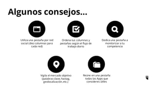 Utiliza una pestaña por red
social (diez columnas para
cada red)
Ordena tus columnas y
pestañas según el flujo de
trabajo diario
Dedica una pestaña a
monitorizar a tu
competencia
Vigila el mercado objetivo
(palabras clave, hastag,
geolocalización, etc.)
Reúne en una pestaña
todas las Apps que
consideres útiles
Algunos consejos…
 