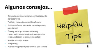 Algunos consejos…
• Completa correctamente tus perfiles (absurdo,
pero esencial)
• Publica y comparte contenido relevante
• Publica de forma frecuente, pero sin pasarte
(constancia)
• Únete y participa en comunidades y
conversaciones en donde se traten asuntos
relacionados con tu sector (interactúa)
• Mantén un estilo propio
• Storytelling
• Publica imágenes impresionantes y de calidad
 
