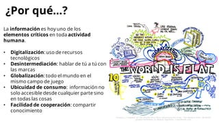 La información es hoy uno de los
elementos críticos en toda actividad
humana.
• Digitalización: uso de recursos
tecnológicos
• Desintermediación: hablar de tú a tú con
las marcas
• Globalización: todo el mundo en el
mismo campo de juego
• Ubicuidad de consumo: información no
solo accesible desde cualquier parte sino
en todas las cosas
• Facilidad de cooperación: compartir
conocimiento
¿Por qué…?
 
