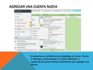 AGREGAR UNA CUENTA NUEVA Si pulsamos en el Búho se nos despliega un menú. Vamos a «Settings» (preferencias) y a «Social Networks» y repetimos los pasos hechos inicialmente para agregar una cuenta.  