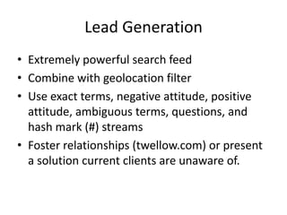 Lead Generation
• Extremely powerful search feed
• Combine with geolocation filter
• Use exact terms, negative attitude, positive
  attitude, ambiguous terms, questions, and
  hash mark (#) streams
• Foster relationships (twellow.com) or present
  a solution current clients are unaware of.
 