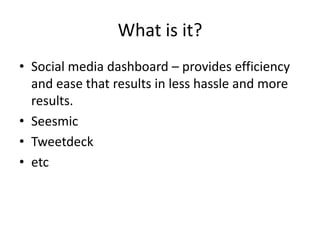 What is it?
• Social media dashboard – provides efficiency
  and ease that results in less hassle and more
  results.
• Seesmic
• Tweetdeck
• etc
 