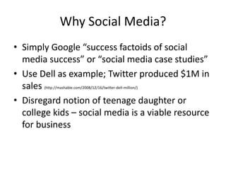 Why Social Media?
• Simply Google “success factoids of social
  media success” or “social media case studies”
• Use Dell as example; Twitter produced $1M in
  sales http://mashable.com/2008/12/16/twitter-dell-million/)
         (


• Disregard notion of teenage daughter or
  college kids – social media is a viable resource
  for business
 