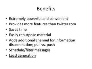 Benefits
• Extremely powerful and convenient
• Provides more features than twitter.com
• Saves time
• Easily repurpose material
• Adds additional channel for information
  dissemination; pull vs. push
• Schedule/filter messages
• Lead generation
 