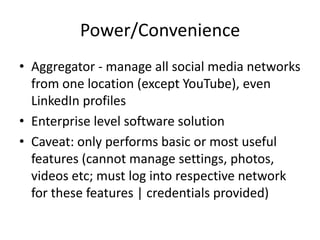 Power/Convenience
• Aggregator - manage all social media networks
  from one location (except YouTube), even
  LinkedIn profiles
• Enterprise level software solution
• Caveat: only performs basic or most useful
  features (cannot manage settings, photos,
  videos etc; must log into respective network
  for these features | credentials provided)
 