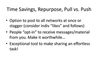 Time Savings, Repurpose, Pull vs. Push
• Option to post to all networks at once or
  stagger (consider indiv “likes” and follows)
• People “opt-in” to receive messages/material
  from you. Make it worthwhile…
• Exceptional tool to make sharing an effortless
  task!
 