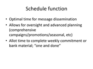 Schedule function
• Optimal time for message dissemination
• Allows for oversight and advanced planning
  (comprehensive
  campaigns/promotions/seasonal, etc)
• Allot time to complete weekly commitment or
  bank material; “one and done”
 