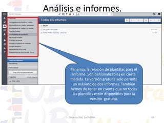 Análisis e informes.

Aquí seleccionamos
el Twitter concreto y
pulsamos en crear
informe.
Esta es la plantilla modelo para un perfil
Twitter. La mecánica de trabajo es
similar en todas las plantillas.

Eduardo Díaz San Millán

69

 