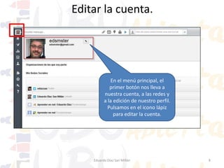 Editar cuenta / perfil.

Al pulsar en el icono lápiz se muestra la ventana para configurar varios aspectos
que veremos. No entraremos en mucho detalle explicativo pues es todo bastante
obvio. Nos pide nuestros datos en Millán
Eduardo Díaz San las redes más importantes.

8

 