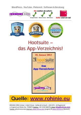  
                                                                                           
 




               Hootsuite –
           das App-Verzeichnis!
 

 

 

 

 

 

 

 

 

 

 



    Quelle: www.rohinie.eu
                                                                                           
ROHINIE.COM Limited . 6 Bath Street . Ashby de la Zouch . LE65 2FH . UK Registered 
in England and Wales No. 7590879 Telefon: +44 1530 588476 E‐Mail: blog@rohinie.com 
Twitter: @rohiniecomde Internet: www.rohinie.com (english) & www.rohinie.eu (deutsch)  
 