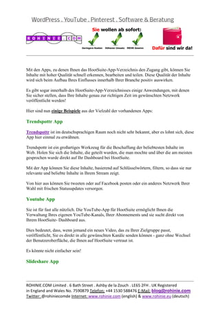  
                                                                                                  


Mit den Apps, zu denen Ihnen das HootSuite-App-Verzeichnis den Zugang gibt, können Sie
Inhalte mit hoher Qualität schnell erkennen, bearbeiten und teilen. Diese Qualität der Inhalte
wird sich beim Aufbau Ihres Einflusses innerhalb Ihrer Branche positiv auswirken.

Es gibt sogar innerhalb des HootSuite-App-Verzeichnisses einige Anwendungen, mit denen
Sie sicher stellen, dass Ihre Inhalte genau zur richtigen Zeit im gewünschten Netzwerk
veröffentlicht werden!

Hier sind nun einige Beispiele aus der Vielzahl der vorhandenen Apps:

Trendspottr App

Trendspottr ist im deutschsprachigen Raum noch nicht sehr bekannt, aber es lohnt sich, diese
App hier einmal zu erwähnen.

Trendspottr ist ein großartiges Werkzeug für die Beschaffung der beliebtesten Inhalte im
Web. Holen Sie sich die Inhalte, die geteilt wurden, die man mochte und über die am meisten
gesprochen wurde direkt auf Ihr Dashboard bei HootSuite.

Mit der App können Sie diese Inhalte, basierend auf Schlüsselwörtern, filtern, so dass sie nur
relevante und beliebte Inhalte in Ihrem Stream zeigt.

Von hier aus können Sie tweeten oder auf Facebook posten oder ein anderes Netzwerk Ihrer
Wahl mit frischen Statusupdates versorgen.

Youtube App

Sie ist für fast alle nützlich. Die YouTube-App für HootSuite ermöglicht Ihnen die
Verwaltung Ihres eigenen YouTube-Kanals, Ihrer Abonnements und sie sucht direkt von
Ihrem HootSuite- Dashboard aus.

Dies bedeutet, dass, wenn jemand ein neues Video, das zu Ihrer Zielgruppe passt,
veröffentlicht, Sie es direkt in alle gewünschten Kanäle senden können - ganz ohne Wechsel
der Benutzeroberfläche, die Ihnen auf HootSuite vertraut ist.

Es könnte nicht einfacher sein!

Slideshare App


                                                                                                  
ROHINIE.COM Limited . 6 Bath Street . Ashby de la Zouch . LE65 2FH . UK Registered 
in England and Wales No. 7590879 Telefon: +44 1530 588476 E‐Mail: blog@rohinie.com 
Twitter: @rohiniecomde Internet: www.rohinie.com (english) & www.rohinie.eu (deutsch)  
 