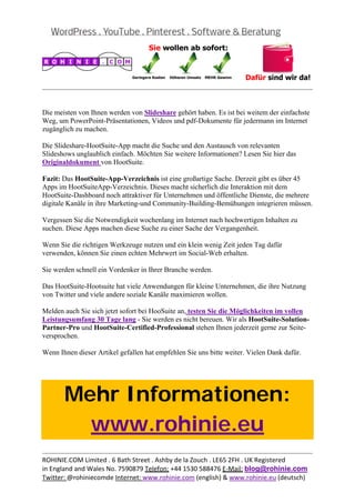 
                                                                                              


Die meisten von Ihnen werden von Slideshare gehört haben. Es ist bei weitem der einfachste
Weg, um PowerPoint-Präsentationen, Videos und pdf-Dokumente für jedermann im Internet
zugänglich zu machen.

Die Slideshare-HootSuite-App macht die Suche und den Austausch von relevanten
Slideshows unglaublich einfach. Möchten Sie weitere Informationen? Lesen Sie hier das
Originaldokument von HootSuite.

Fazit: Das HootSuite-App-Verzeichnis ist eine großartige Sache. Derzeit gibt es über 45
Apps im HootSuiteApp-Verzeichnis. Dieses macht sicherlich die Interaktion mit dem
HootSuite-Dashboard noch attraktiver für Unternehmen und öffentliche Dienste, die mehrere
digitale Kanäle in ihre Marketing-und Community-Building-Bemühungen integrieren müssen.

Vergessen Sie die Notwendigkeit wochenlang im Internet nach hochwertigen Inhalten zu
suchen. Diese Apps machen diese Suche zu einer Sache der Vergangenheit.

Wenn Sie die richtigen Werkzeuge nutzen und ein klein wenig Zeit jeden Tag dafür
verwenden, können Sie einen echten Mehrwert im Social-Web erhalten.

Sie werden schnell ein Vordenker in Ihrer Branche werden.

Das HootSuite-Hootsuite hat viele Anwendungen für kleine Unternehmen, die ihre Nutzung
von Twitter und viele andere soziale Kanäle maximieren wollen.

Melden auch Sie sich jetzt sofort bei HooSuite an, testen Sie die Möglichkeiten im vollen
Leistungsumfang 30 Tage lang - Sie werden es nicht bereuen. Wir als HootSuite-Solution-
Partner-Pro und HootSuite-Certified-Professional stehen Ihnen jederzeit gerne zur Seite-
versprochen.

Wenn Ihnen dieser Artikel gefallen hat empfehlen Sie uns bitte weiter. Vielen Dank dafür.

 



       Mehr Informationen:
         www.rohinie.eu
                                                                                              
ROHINIE.COM Limited . 6 Bath Street . Ashby de la Zouch . LE65 2FH . UK Registered 
in England and Wales No. 7590879 Telefon: +44 1530 588476 E‐Mail: blog@rohinie.com 
Twitter: @rohiniecomde Internet: www.rohinie.com (english) & www.rohinie.eu (deutsch)  
 
