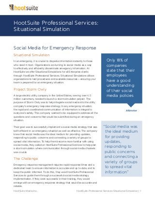 HootSuite Media Inc. HootSuite Professional Services Situational Simulation | 1
Only 18% of
companies
state that their
employees
have a good
understanding
of their social
media policies
Altimeter
“Social media was
the ideal medium
for providing
updates,
responding to
public concerns
and connecting a
variety of groups
to spread vital
information”
Social Media for Emergency Response
Situational Simulation
In an emergency, it is crucial to disperse information instantly to those
who need it most. Organizations are turning to social media as a way
to effectively and efficiently disseminate emergency information. At
HootSuite we offer Situational Simulations for all Enterprise clients
through HootSuite Professional Services. Situational Simulations allows
organizations to test procedures and available resources — ensuring your
team is prepared for an emergency situation.
Project Storm Owly
A large electric utility company in the United States, serving over 4.5
million customers, needed to launch a storm simulation project. The
purpose of Storm Owly was to help integrate social media into the utility
company’s emergency response strategy. In any emergency situation,
the rapid and coordinated communication of information is integral to
everyone’s safety. This company wanted to be equipped to address all the
questions and concerns that would be submitted during an emergency
situation.
Their goal was to successfully implement a social media strategy that was
both efficient in an emergency situation as well as effective. The company
knew that social media was the ideal medium for providing updates,
responding to public concerns and connecting a variety of groups to
spread vital information. To help them become more familiar with using
social media, they called on HootSuite Professional Services to help plan
a storm simulation where communication through social media channels
was crucial.
The Challenge
Emergency response management requires rapid response times and a
dedicated team to ensure information is accurate and up to date, and to
keep the public informed. To do this, they used HootSuite Professional
Services to guide them through a successful social media strategy
implementation. If they were successful in their training, they would
emerge with an emergency response strategy that would be accurate and
reliable.
HootSuite Professional Services:
Situational Simulation
 