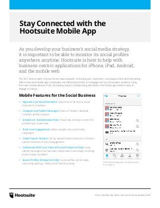 Stay Connected with the 
Hootsuite Mobile App 
As you develop your business’s social media strategy, 
it is important to be able to monitor its social profiles 
anywhere, anytime. Hootsuite is here to help with 
business-centric applications for iPhone, iPad, Android, 
and the mobile web. 
The 24/7 environment of social media means people—including your customers—are always online and interacting. 
With Hootsuite’s mobile app, employees can effectively monitor and engage with your business’s audience using 
their own mobile devices. From scheduling posts to collaborating with teams, the mobile app makes it easy to 
engage on the go. 
Mobile Features for the Social Business 
‹‹Organize your Social Networks: Keep track of all of your social 
networks in one place. 
‹‹Compose and Publish Messages: Share on Twitter, Facebook, 
LinkedIn, and Foursquare. 
‹‹Schedule or AutoSchedule Posts: Proactively schedule content for 
publishing at a later date. 
‹‹Track User Engagement: Gather analytics for social media 
campaigns. 
‹‹Create Search Streams: Set up keyword search streams to monitor 
specific instances of brand engagement. 
‹‹Collaborate With Your Team (Pro and Enterprise Only): Easily 
identify messages that have been responded to and assign incoming 
posts to team members. 
‹‹Secure Profiles (Enterprise Only): Social profiles can be easily 
secured by adding a “safety check” before posting. 
View and manage your social accounts 
in one place 
STAY CONNECTED WITH THE HOOTSUITE MOBILE APP 
 