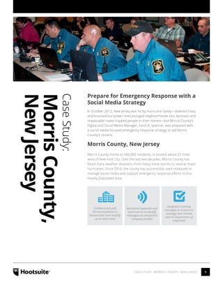 1CASE STUDY: MORRIS COUNTY, NEW JERSEY
CaseStudy:
MorrisCounty,
NewJersey
Prepare for Emergency Response with a
Social Media Strategy
In October 2012, New Jersey was hit by Hurricane Sandy—downed trees
and knocked-out power lines plunged neighborhoods into darkness and
impassable roads trapped people in their homes—but Morris County’s
Digital and Social Media Manager, Carol A. Spencer, was prepared with
a social media-focused emergency response strategy to aid Morris
County’s citizens.
Morris County, New Jersey
Morris County, home to 500,000 residents, is located about 25 miles
west of New York City. Over the last two decades, Morris County has
faced many weather disasters, from heavy snow storms to several major
hurricanes. Since 2010, the county has successfully used Hootsuite to
manage social media and support emergency response efforts to this
heavily populated area.
Collaborated with
39 municipalities to
disseminate and amplify
up-to-date news
Assigned incoming
messages to ensure no
message was missed
and no duplication of
responses
Monitored keywords and
search terms to identify
messages not directed to
company profiles
 