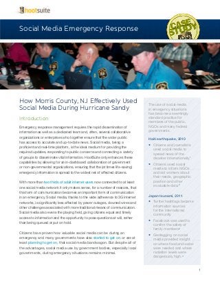 1
How Morris County, NJ Effectively Used
Social Media During Hurricane Sandy
Introduction
Emergency response management requires the rapid dissemination of
information as well as a dedicated team and, often, several collaborative
organizations or enterprises who together ensure that the wider public
has access to accurate and up-to-date news. Social media, being a
proficient and real-time platform, is the ideal medium for providing the
required updates, responding to public concerns and connecting a variety
of groups to disseminate vital information. HootSuite only enhances these
capabilities by allowing for an in-dashboard collaboration of government
or non-governmental organizations, ensuring that the (at times life-saving)
emergency information is spread to the widest net of affected citizens.
With more than two thirds of adult internet users now connected to at least
one social media network it only makes sense, for a number of reasons, that
this form of communication becomes an important form of communication
in an emergency. Social media, thanks to the wide adherence to 3G internet
networks, is significantly less affected by power outages, downed wires and
other challenges associated with more traditional means of communication.
Social media also evens the playing field, giving citizens equal and timely
access to information and the opportunity to pose questions at will, rather
than being queued or put on hold.
Citizens have proven how valuable social media can be during an
emergency and many governments have also started to get on, or are at
least planning to get on, that social media bandwagon. But despite all of
the advantages, social media use by government bodies, especially local
governments, during emergency situations remains minimal.
Social Media Emergency Response
The use of social media
in emergency situations
has become a seemingly
standard practice for
members of the public,
NGOs and many federal
governments.
Haiti earthquake, 2010
•	 Citizens and journalists
used social media to
spread news of the
disaster internationally1
•	 Citizens used social
media to inform NGOs
and aid workers about
their needs, geographic
position and other
invaluable data.2
Japan tsunami, 2011
•	 Twitter hashtags became
information sources
for the international
community
•	 Facebook was used to
confirm the safety of
family members3
•	 Geotagging on social
media provided insight
on where food and water
were needed and where
radiation levels were
dangerously high.4
 