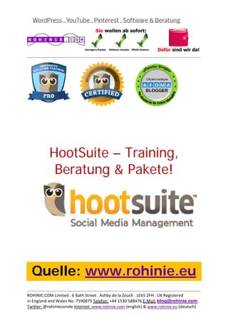 
                                                                                           
 




           HootSuite – Training,
            Beratung & Pakete!
 

 

 

 

 

 

 



    Quelle: www.rohinie.eu
                                                                                           
ROHINIE.COM Limited . 6 Bath Street . Ashby de la Zouch . LE65 2FH . UK Registered 
in England and Wales No. 7590879 Telefon: +44 1530 588476 E‐Mail: blog@rohinie.com 
Twitter: @rohiniecomde Internet: www.rohinie.com (english) & www.rohinie.eu (deutsch)  
 