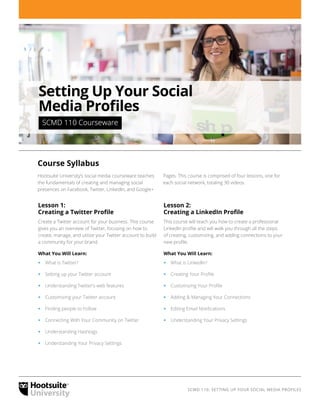 SCMD 110: SETTING UP YOUR SOCIAL MEDIA PROFILES
Lesson 1:
Creating a Twitter Profile
Create a Twitter account for your business. This course
gives you an overview of Twitter, focusing on how to
create, manage, and utilize your Twitter account to build
a community for your brand.
What You Will Learn:
‹‹ What is Twitter?
‹‹ Setting up your Twitter account
‹‹ Understanding Twitter’s web features
‹‹ Customizing your Twitter account
‹‹ Finding people to Follow
‹‹ Connecting With Your Community on Twitter
‹‹ Understanding Hashtags
‹‹ Understanding Your Privacy Settings
Lesson 2:
Creating a LinkedIn Profile
This course will teach you how to create a professional
LinkedIn profile and will walk you through all the steps
of creating, customizing, and adding connections to your
new profile.
What You Will Learn:
‹‹ What is LinkedIn?
‹‹ Creating Your Profile
‹‹ Customizing Your Profile
‹‹ Adding & Managing Your Connections
‹‹ Editing Email Notifications
‹‹ Understanding Your Privacy Settings
Course Syllabus
Hootsuite University’s social media courseware teaches
the fundamentals of creating and managing social
presences on Facebook, Twitter, LinkedIn, and Google+
Pages. This course is comprised of four lessons, one for
each social network, totaling 30 videos.
Setting Up Your Social
Media Profiles
 SCMD 110 Courseware 
 