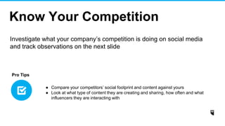 Know Your Competition
Investigate what your company’s competition is doing on social media
and track observations on the next slide
● Compare your competitors’ social footprint and content against yours
● Look at what type of content they are creating and sharing, how often and what
influencers they are interacting with
Pro Tips
 