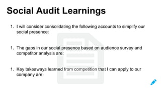 Social Audit Learnings
1. I will consider consolidating the following accounts to simplify our
social presence:
1. The gaps in our social presence based on audience survey and
competitor analysis are:
1. Key takeaways learned from competition that I can apply to our
company are:
 