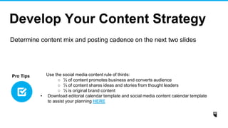Develop Your Content Strategy
Determine content mix and posting cadence on the next two slides
Use the social media content rule of thirds:
○ ⅓ of content promotes business and converts audience
○ ⅓ of content shares ideas and stories from thought leaders
○ ⅓ is original brand content
• Download editorial calendar template and social media content calendar template
to assist your planning HERE
Pro Tips
 