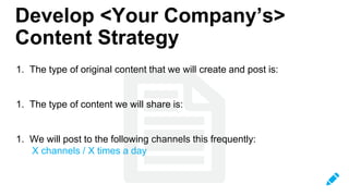 1. The type of original content that we will create and post is:
1. The type of content we will share is:
1. We will post to the following channels this frequently:
X channels / X times a day
Develop <Your Company’s>
Content Strategy
 