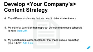 4. The different audiences that we need to tailor content to are:
5. My editorial calendar that maps out our content release schedule
is here: Add Link
6. My social media content calendar that maps out our promotion
plan is here: Add Link
Develop <Your Company’s>
Content Strategy
 
