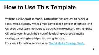 With the explosion of networks, participants and content on social, a
social media strategy will help you stay focused on your objectives and
will allow other team members to participate in execution. This template
will guide your through the steps of developing your social media
strategy, providing helpful pro tips along the way.
For more information, reference our Social Media Strategy Guide.
How to Use This Template
 