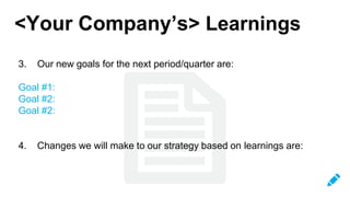 <Your Company’s> Learnings
3. Our new goals for the next period/quarter are:
Goal #1:
Goal #2:
Goal #2:
4. Changes we will make to our strategy based on learnings are:
 